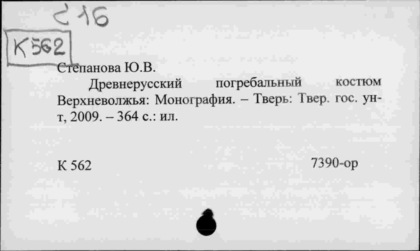 ﻿AS
K5S2.
——“"Степанова Ю.В.
Древнерусский погребальный костюм Верхневолжья: Монография. — Тверь: 1 вер гос. ун-т, 2009. - 364 с.: ил.
К 562
7390-ор